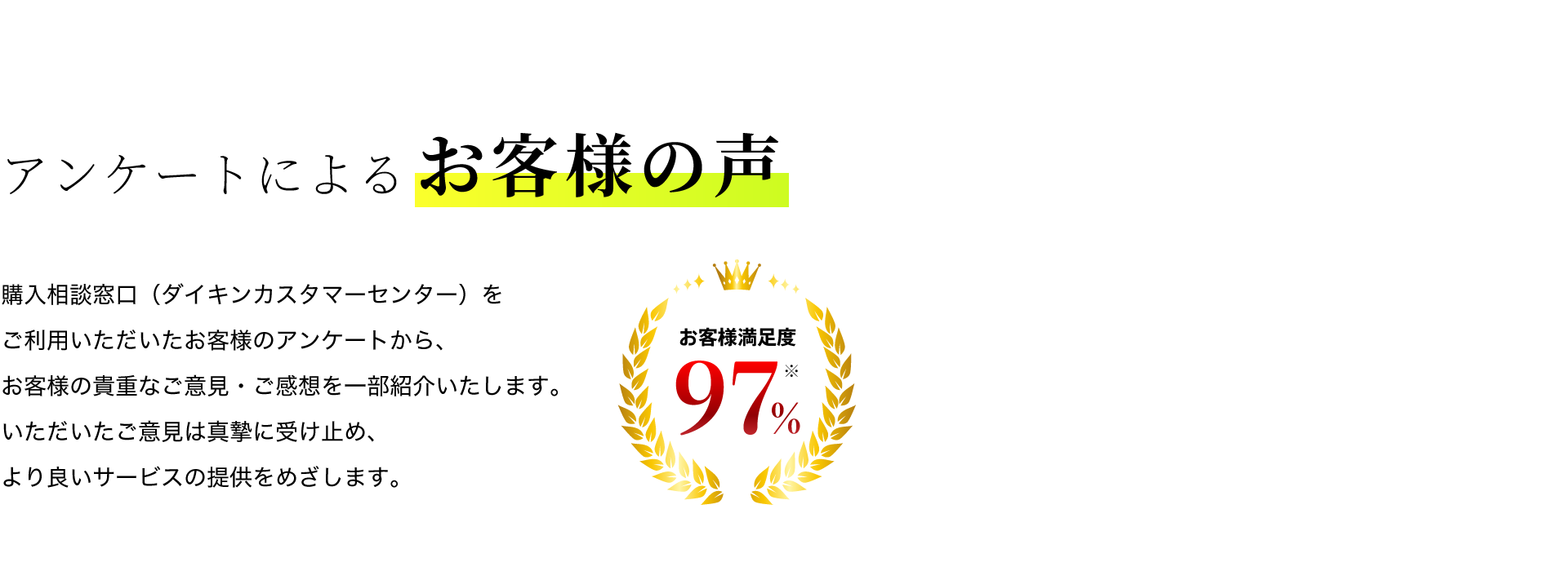 アンケートによるお客様の声。購入相談窓口（ダイキンカスタマーセンター）をご利用いただいたお客様のアンケートから、お客様の貴重なご意見・ご感想を一部紹介いたします。いただいたご意見は真摯に受け止め、より良いサービスを提供をめざします。